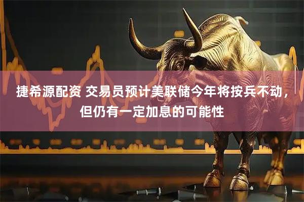捷希源配资 交易员预计美联储今年将按兵不动，但仍有一定加息的可能性